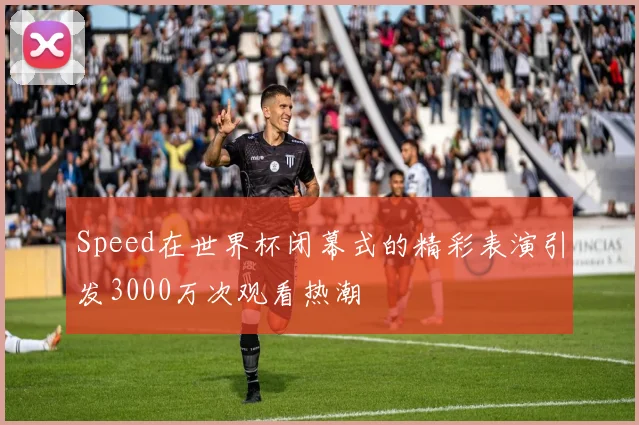 Speed在世界杯闭幕式的精彩表演引发3000万次观看热潮